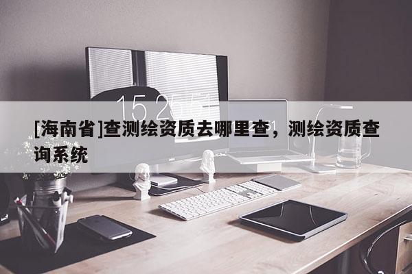 [海南省]查测绘资质去哪里查，测绘资质查询系统