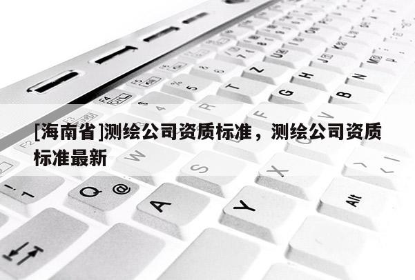 [海南省]测绘公司资质标准，测绘公司资质标准最新