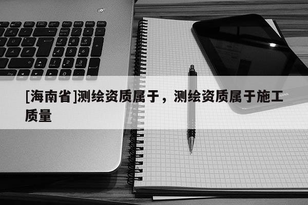 [海南省]测绘资质属于，测绘资质属于施工质量