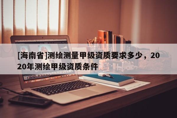 [海南省]测绘测量甲级资质要求多少，2020年测绘甲级资质条件