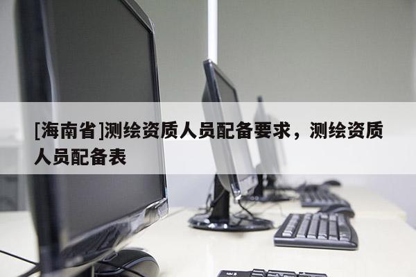 [海南省]测绘资质人员配备要求，测绘资质人员配备表