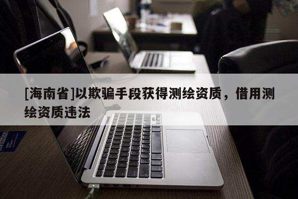 [海南省]以欺骗手段获得测绘资质，借用测绘资质违法