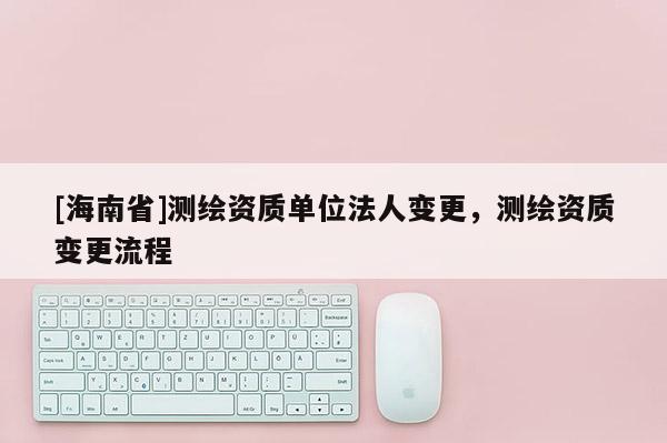 [海南省]测绘资质单位法人变更，测绘资质变更流程