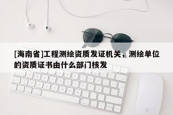 [海南省]工程测绘资质发证机关，测绘单位的资质证书由什么部门核发