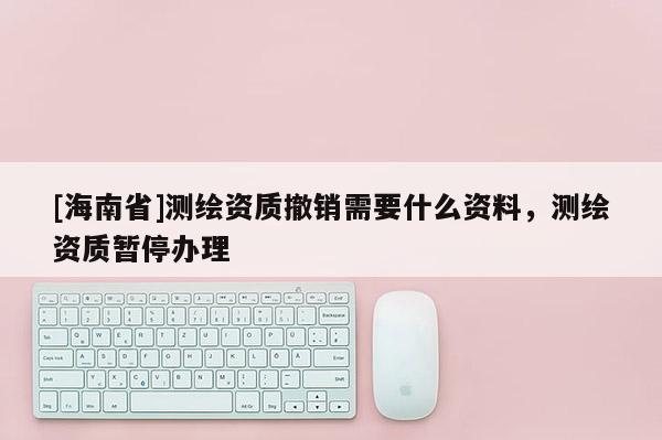 [海南省]测绘资质撤销需要什么资料，测绘资质暂停办理
