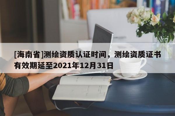 [海南省]测绘资质认证时间，测绘资质证书有效期延至2021年12月31日