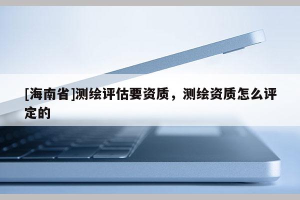[海南省]测绘评估要资质，测绘资质怎么评定的