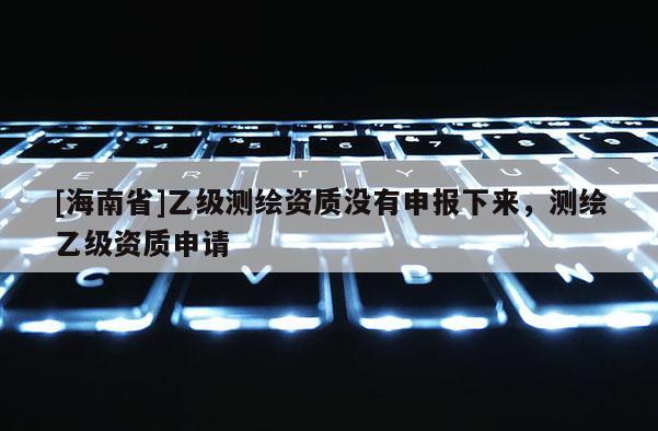 [海南省]乙级测绘资质没有申报下来，测绘乙级资质申请