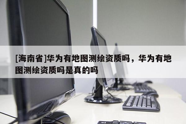 [海南省]华为有地图测绘资质吗，华为有地图测绘资质吗是真的吗