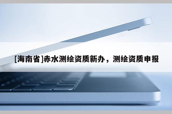 [海南省]赤水测绘资质新办，测绘资质申报