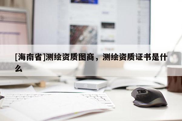 [海南省]测绘资质图商，测绘资质证书是什么