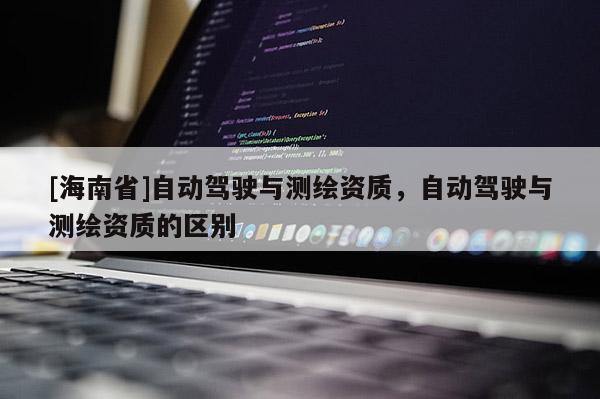 [海南省]自动驾驶与测绘资质，自动驾驶与测绘资质的区别
