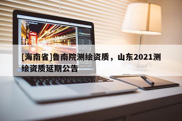 [海南省]鲁南院测绘资质，山东2021测绘资质延期公告