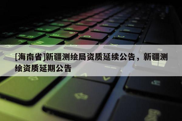 [海南省]新疆测绘局资质延续公告，新疆测绘资质延期公告