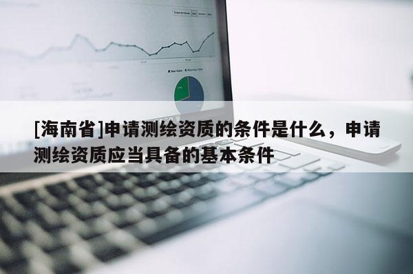 [海南省]申请测绘资质的条件是什么，申请测绘资质应当具备的基本条件