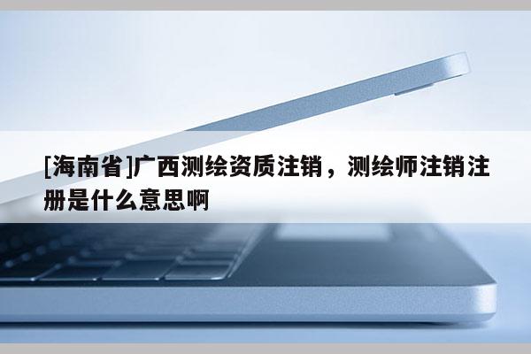 [海南省]广西测绘资质注销，测绘师注销注册是什么意思啊