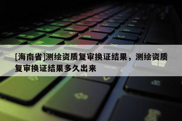 [海南省]测绘资质复审换证结果，测绘资质复审换证结果多久出来