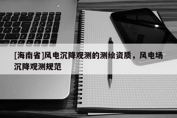 [海南省]风电沉降观测的测绘资质，风电场沉降观测规范