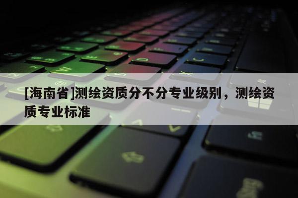 [海南省]测绘资质分不分专业级别，测绘资质专业标准