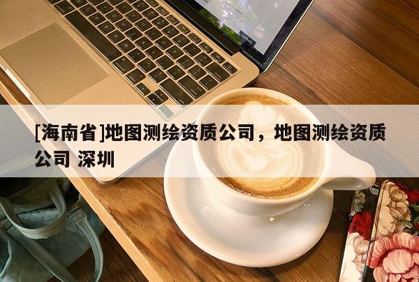 [海南省]地图测绘资质公司，地图测绘资质公司 深圳