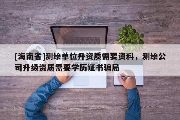 [海南省]测绘单位升资质需要资料，测绘公司升级资质需要学历证书骗局
