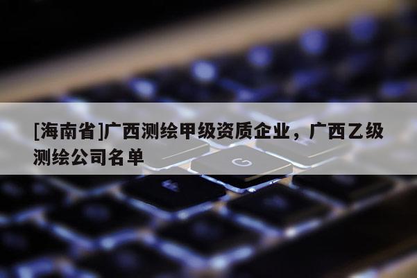 [海南省]广西测绘甲级资质企业，广西乙级测绘公司名单