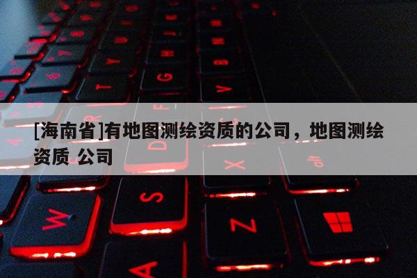 [海南省]有地图测绘资质的公司，地图测绘资质 公司