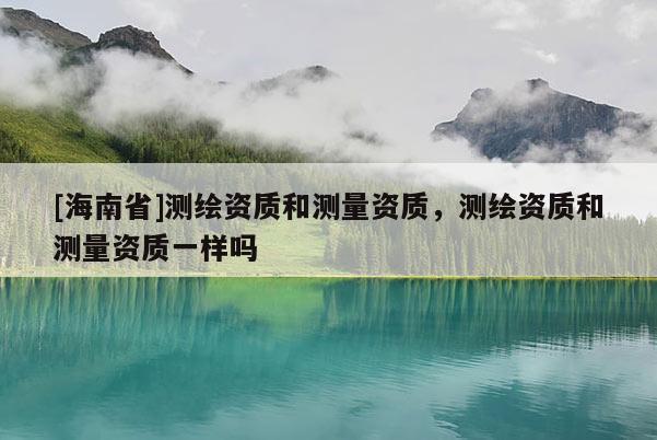 [海南省]测绘资质和测量资质，测绘资质和测量资质一样吗