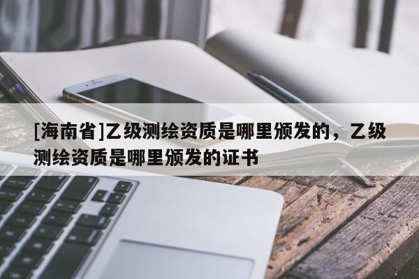 [海南省]乙级测绘资质是哪里颁发的，乙级测绘资质是哪里颁发的证书
