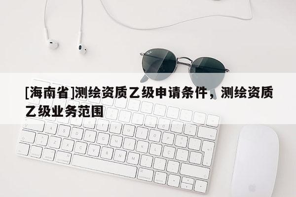 [海南省]测绘资质乙级申请条件，测绘资质乙级业务范围