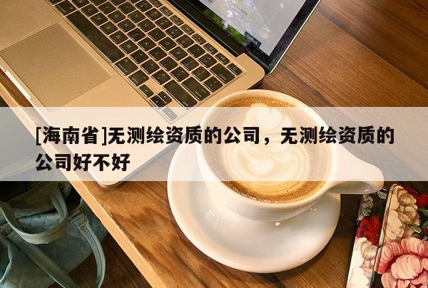 [海南省]无测绘资质的公司，无测绘资质的公司好不好