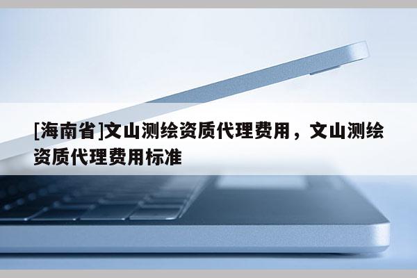 [海南省]文山测绘资质代理费用，文山测绘资质代理费用标准