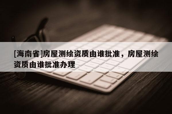 [海南省]房屋测绘资质由谁批准，房屋测绘资质由谁批准办理