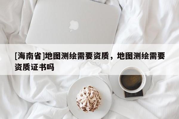 [海南省]地图测绘需要资质，地图测绘需要资质证书吗