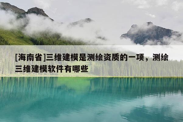 [海南省]三维建模是测绘资质的一项，测绘三维建模软件有哪些