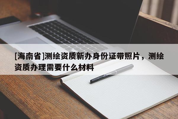 [海南省]测绘资质新办身份证带照片，测绘资质办理需要什么材料
