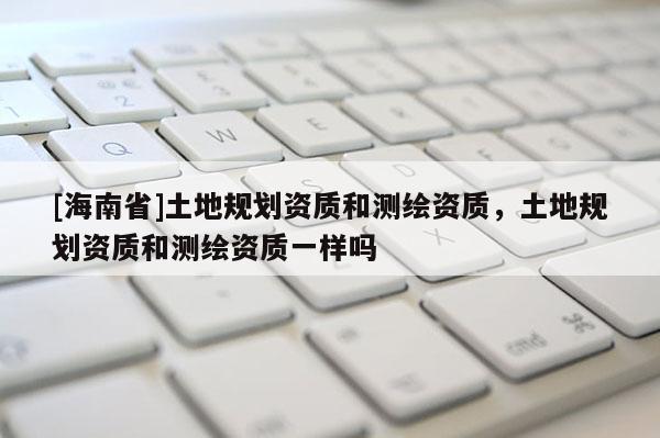 [海南省]土地规划资质和测绘资质，土地规划资质和测绘资质一样吗