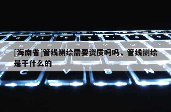 [海南省]管线测绘需要资质吗吗，管线测绘是干什么的