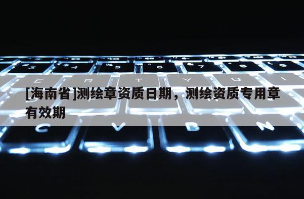 [海南省]测绘章资质日期，测绘资质专用章有效期