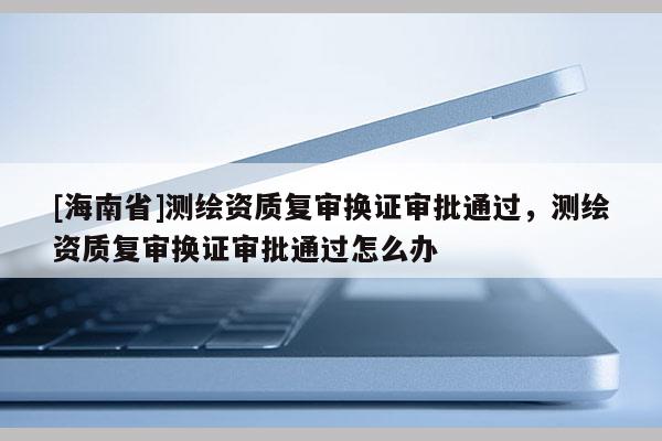 [海南省]测绘资质复审换证审批通过，测绘资质复审换证审批通过怎么办