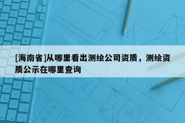 [海南省]从哪里看出测绘公司资质，测绘资质公示在哪里查询