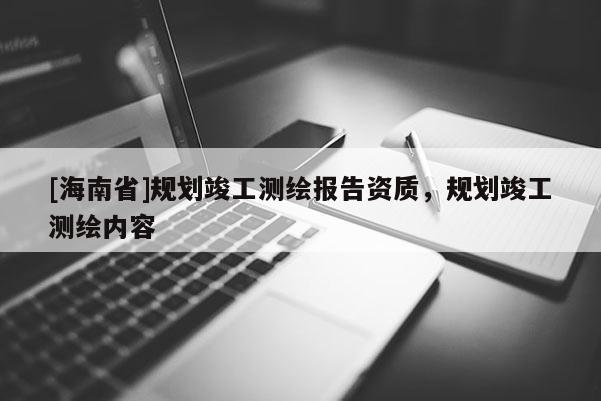 [海南省]规划竣工测绘报告资质，规划竣工测绘内容