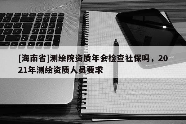 [海南省]测绘院资质年会检查社保吗，2021年测绘资质人员要求