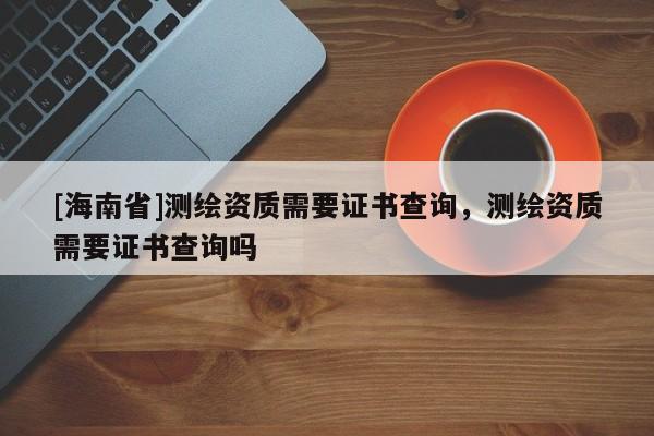 [海南省]测绘资质需要证书查询，测绘资质需要证书查询吗