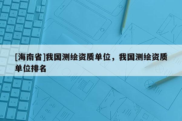 [海南省]我国测绘资质单位，我国测绘资质单位排名