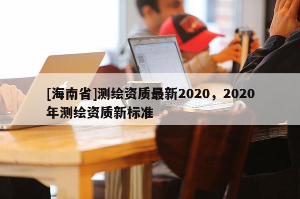 [海南省]测绘资质最新2020，2020年测绘资质新标准