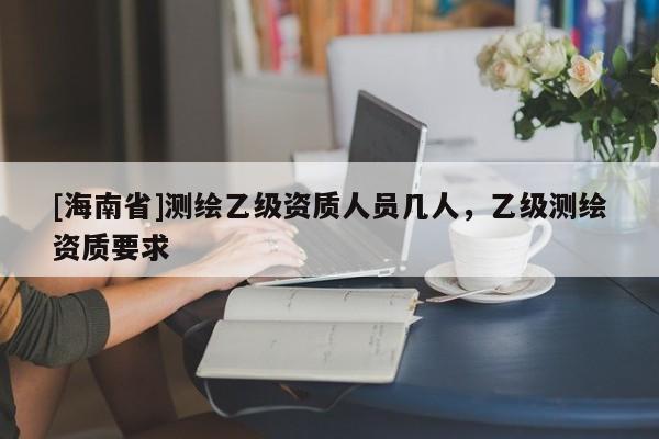 [海南省]测绘乙级资质人员几人，乙级测绘资质要求