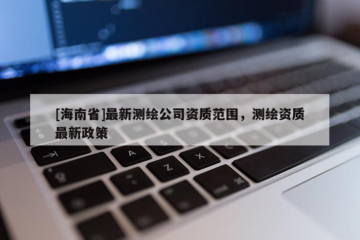 [海南省]最新测绘公司资质范围，测绘资质最新政策