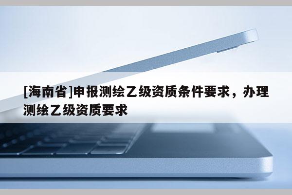 [海南省]申报测绘乙级资质条件要求，办理测绘乙级资质要求