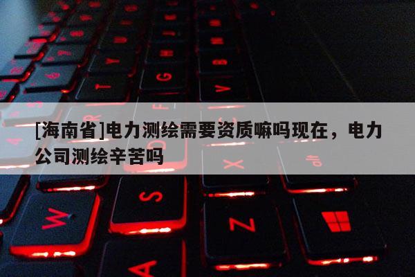 [海南省]电力测绘需要资质嘛吗现在，电力公司测绘辛苦吗